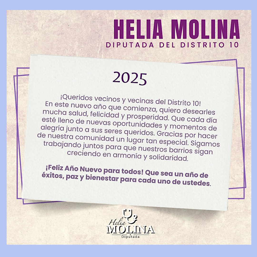 Helia Molina Diputada del Distrito 10 2025 ¡Queridos vecinos y vecinas del Distrito 10! En este nuevo año que comienza, quiero desearles mucha salud, felicidad y prosperidad. Que cada día esté lleno de nuevas oportunidades y momentos de alegría junto a sus seres queridos. Gracias por hacer de nuestra comunidad un lugar tan especial. Sigamos trabajando juntos para que nuestros barrios sigan creciendo en armonía y solidaridad. ¡Feliz Año Nuevo para todos! Que sea un año de éxitos, paz y bienestar para cada uno de ustedes.